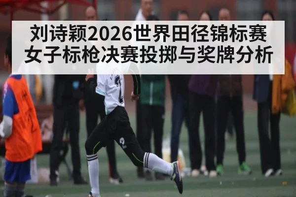 刘诗颖2026世界田径锦标赛女子标枪决赛投掷与奖牌分析