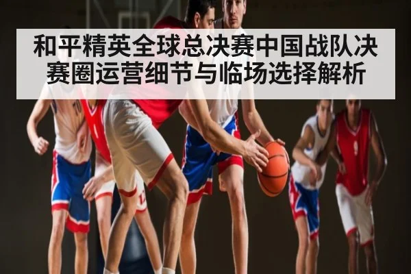 和平精英全球总决赛中国战队决赛圈运营细节与临场选择解析